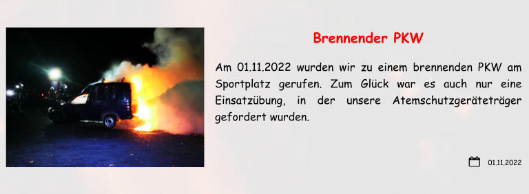 01.11.2022 Brennender PKW Am 01.11.2022 wurden wir zu einem brennenden PKW am Sportplatz gerufen. Zum Glück war es auch nur eine Einsatzübung, in der unsere Atemschutzgeräteträger gefordert wurden.