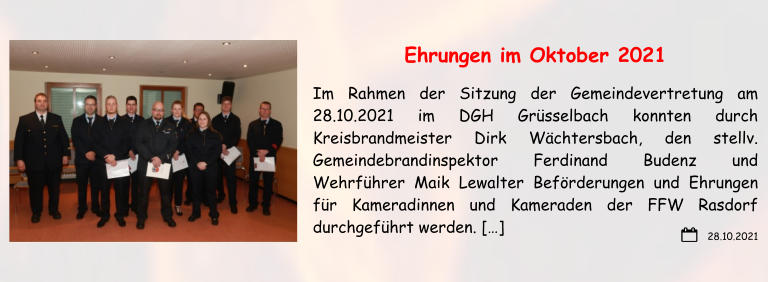 28.10.2021 Ehrungen im Oktober 2021 Im Rahmen der Sitzung der Gemeindevertretung am 28.10.2021 im DGH Grüsselbach konnten durch Kreisbrandmeister Dirk Wächtersbach, den stellv. Gemeindebrandinspektor Ferdinand Budenz und Wehrführer Maik Lewalter Beförderungen und Ehrungen für Kameradinnen und Kameraden der FFW Rasdorf durchgeführt werden. […]