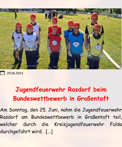 Jugendfeuerwehr Rasdorf beim Bundeswettbewerb in Großentaft Am Sonntag, den 25. Juni, nahm die Jugendfeuerwehr Rasdorf am Bundeswettbewerb in Großentaft teil, welcher durch die Kreisjugendfeuerwehr Fulda durchgeführt wird.  […]   25.06.2023