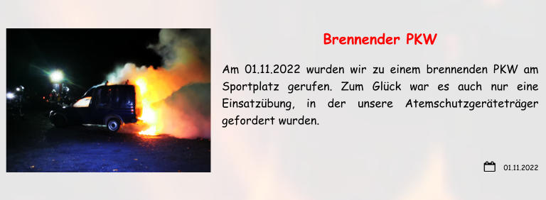 01.11.2022 Brennender PKW Am 01.11.2022 wurden wir zu einem brennenden PKW am Sportplatz gerufen. Zum Glück war es auch nur eine Einsatzübung, in der unsere Atemschutzgeräteträger gefordert wurden.