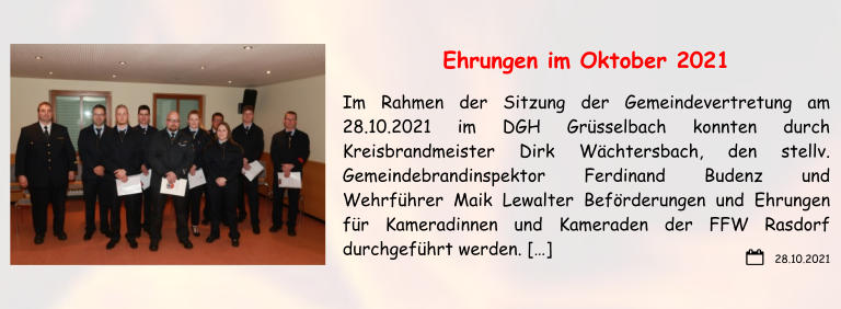 28.10.2021 Ehrungen im Oktober 2021 Im Rahmen der Sitzung der Gemeindevertretung am 28.10.2021 im DGH Grüsselbach konnten durch Kreisbrandmeister Dirk Wächtersbach, den stellv. Gemeindebrandinspektor Ferdinand Budenz und Wehrführer Maik Lewalter Beförderungen und Ehrungen für Kameradinnen und Kameraden der FFW Rasdorf durchgeführt werden. […]