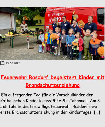 Feuerwehr Rasdorf begeistert Kinder mit Brandschutzerziehung  Ein aufregender Tag für die Vorschulkinder der Katholischen Kindertagesstätte St. Johannes: Am 3. Juli führte die Freiwillige Feuerwehr Rasdorf ihre erste Brandschutzerziehung in der Kindertages  […] 29.07.2025