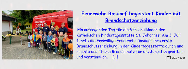 29.07.2025 Feuerwehr Rasdorf begeistert Kinder mit Brandschutzerziehung  Ein aufregender Tag für die Vorschulkinder der Katholischen Kindertagesstätte St. Johannes: Am 3. Juli führte die Freiwillige Feuerwehr Rasdorf ihre erste Brandschutzerziehung in der Kindertagesstätte durch und machte das Thema Brandschutz für die Jüngsten greifbar und verständlich.    […]